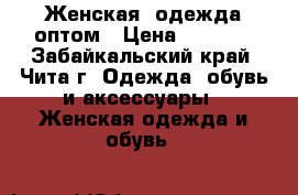 Женская  одежда оптом › Цена ­ 1 000 - Забайкальский край, Чита г. Одежда, обувь и аксессуары » Женская одежда и обувь   